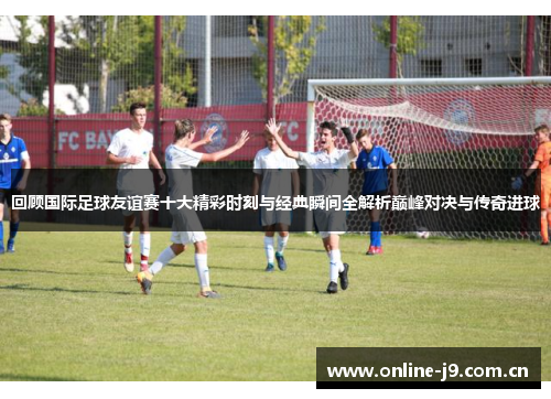回顾国际足球友谊赛十大精彩时刻与经典瞬间全解析巅峰对决与传奇进球